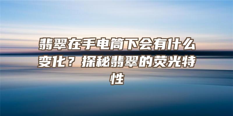 翡翠在手电筒下会有什么变化？探秘翡翠的荧光特性