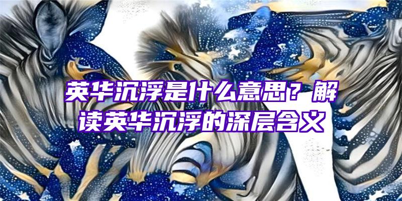 英华沉浮是什么意思？解读英华沉浮的深层含义