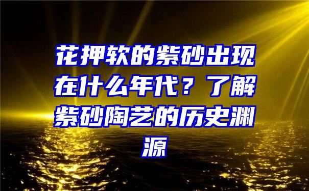 花押软的紫砂出现在什么年代？了解紫砂陶艺的历史渊源