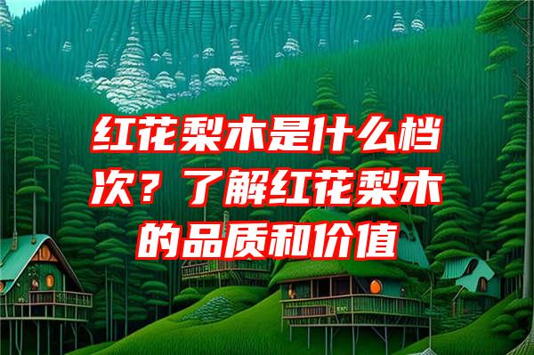 红花梨木是什么档次？了解红花梨木的品质和价值