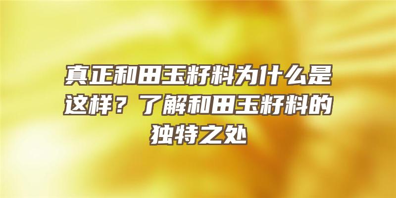 真正和田玉籽料为什么是这样？了解和田玉籽料的独特之处