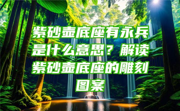 紫砂壶底座有永兵是什么意思？解读紫砂壶底座的雕刻图案