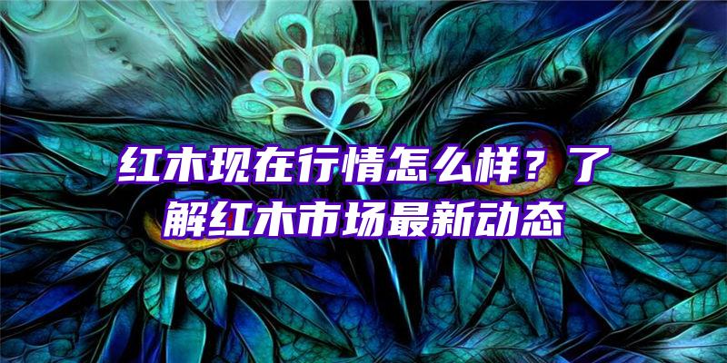 红木现在行情怎么样？了解红木市场最新动态