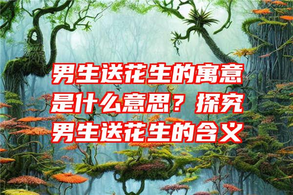 男生送花生的寓意是什么意思？探究男生送花生的含义