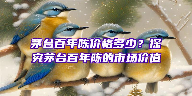 茅台百年陈价格多少？探究茅台百年陈的市场价值