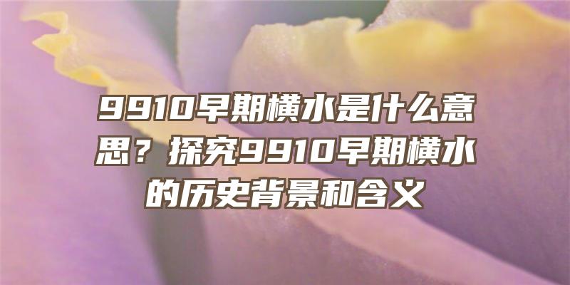 9910早期横水是什么意思？探究9910早期横水的历史背景和含义