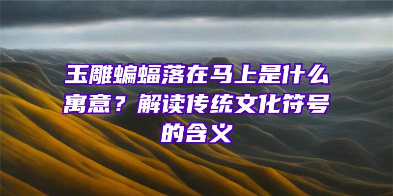 玉雕蝙蝠落在马上是什么寓意？解读传统文化符号的含义