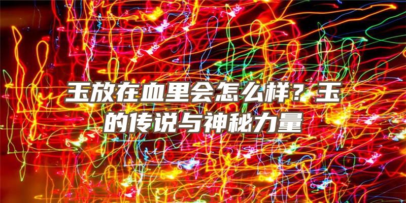 玉放在血里会怎么样？玉的传说与神秘力量