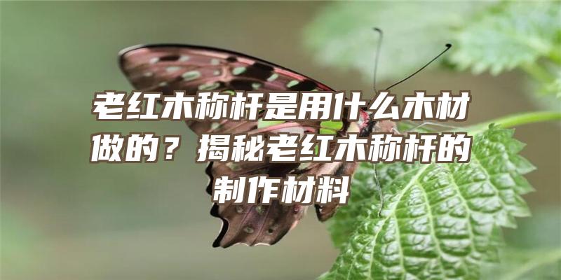 老红木称杆是用什么木材做的？揭秘老红木称杆的制作材料