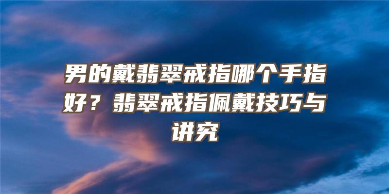 男的戴翡翠戒指哪个手指好？翡翠戒指佩戴技巧与讲究