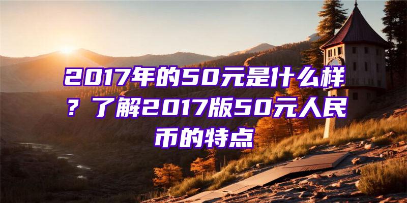 2017年的50元是什么样？了解2017版50元人民币的特点