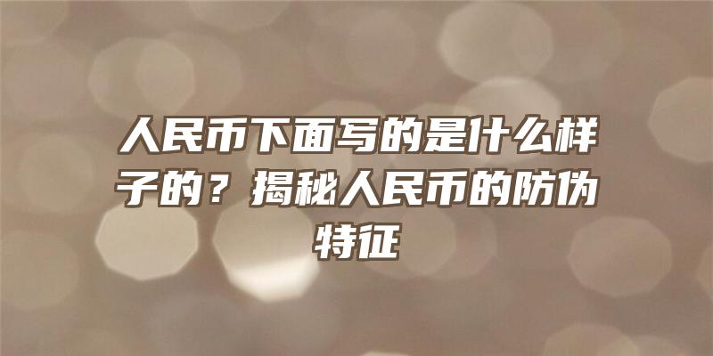 人民币下面写的是什么样子的？揭秘人民币的防伪特征