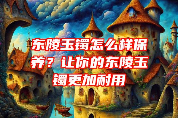 东陵玉镯怎么样保养？让你的东陵玉镯更加耐用