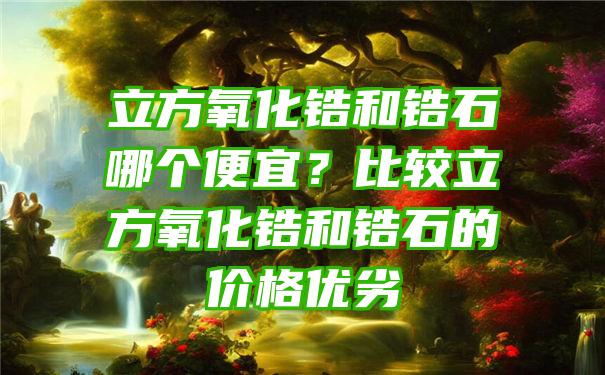 立方氧化锆和锆石哪个便宜？比较立方氧化锆和锆石的价格优劣