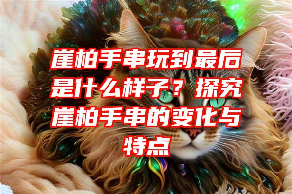 崖柏手串玩到最后是什么样子？探究崖柏手串的变化与特点