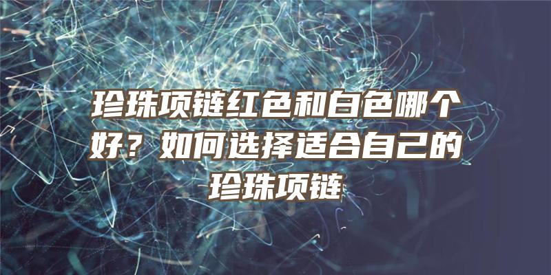 珍珠项链红色和白色哪个好？如何选择适合自己的珍珠项链