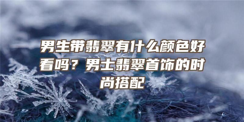 男生带翡翠有什么颜色好看吗？男士翡翠首饰的时尚搭配