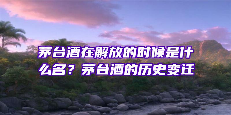 茅台酒在解放的时候是什么名？茅台酒的历史变迁