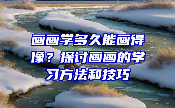 画画学多久能画得像？探讨画画的学习方法和技巧