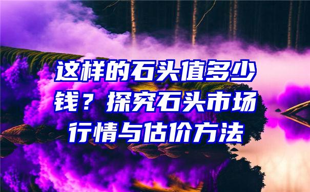 这样的石头值多少钱？探究石头市场行情与估价方法