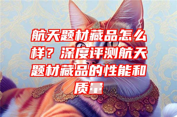 航天题材藏品怎么样？深度评测航天题材藏品的性能和质量