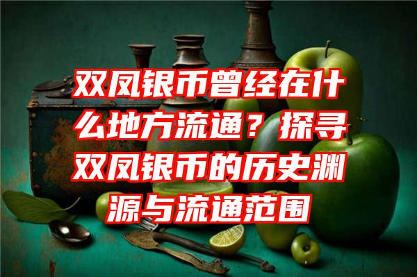 双凤银币曾经在什么地方流通？探寻双凤银币的历史渊源与流通范围