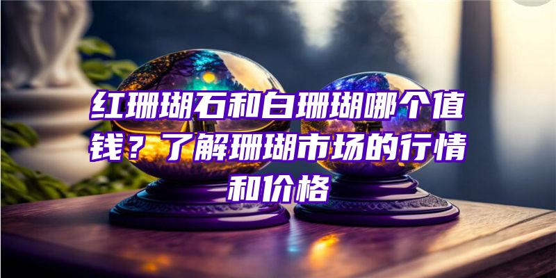 红珊瑚石和白珊瑚哪个值钱？了解珊瑚市场的行情和价格