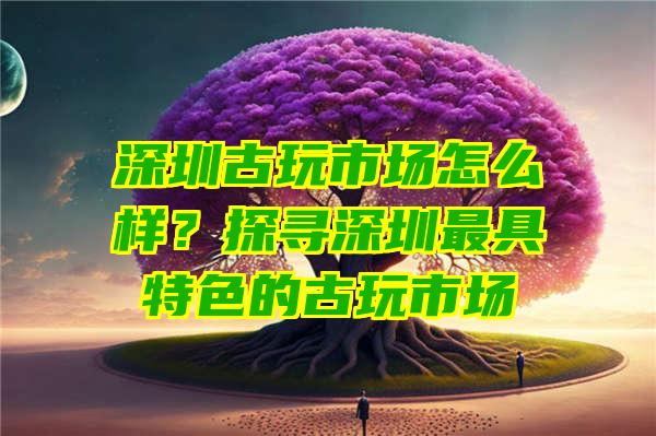 深圳古玩市场怎么样？探寻深圳最具特色的古玩市场