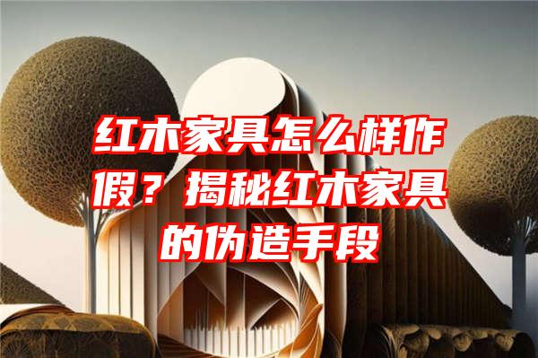 红木家具怎么样作假？揭秘红木家具的伪造手段