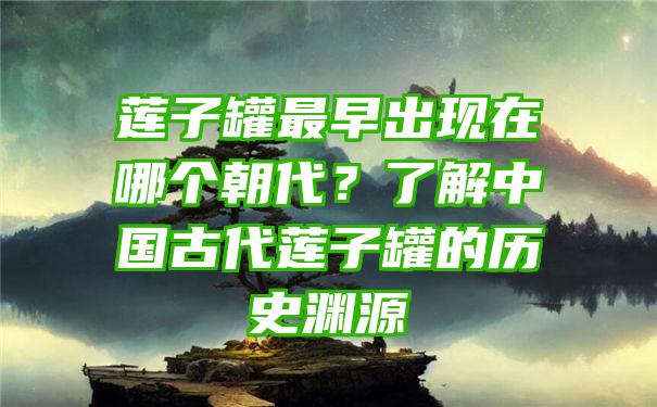 莲子罐最早出现在哪个朝代？了解中国古代莲子罐的历史渊源