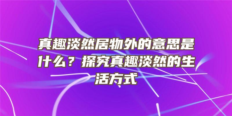 真趣淡然居物外的意思是什么？探究真趣淡然的生活方式