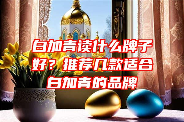 白加青读什么牌子好？推荐几款适合白加青的品牌