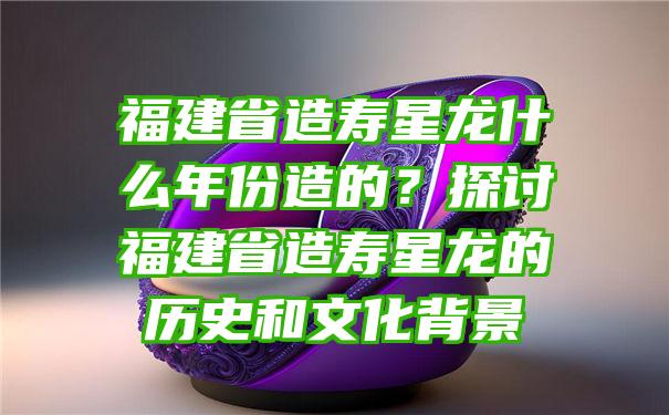 福建省造寿星龙什么年份造的？探讨福建省造寿星龙的历史和文化背景