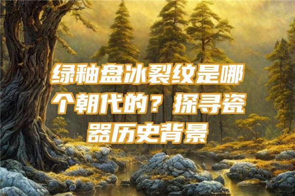 绿釉盘冰裂纹是哪个朝代的？探寻瓷器历史背景