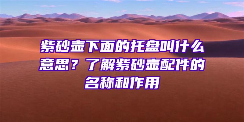 紫砂壶下面的托盘叫什么意思？了解紫砂壶配件的名称和作用