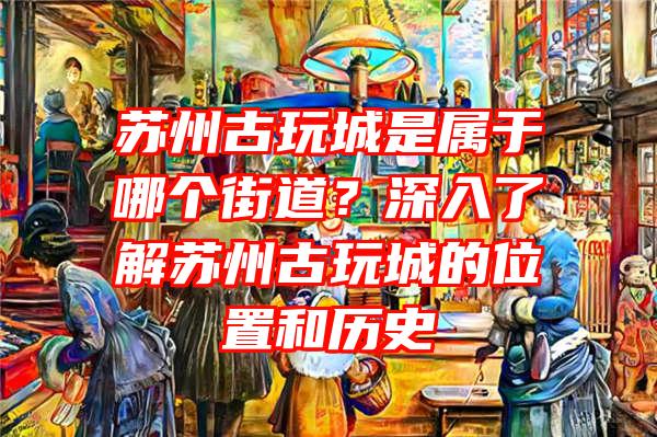 苏州古玩城是属于哪个街道？深入了解苏州古玩城的位置和历史