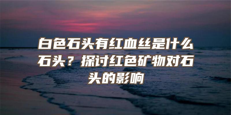 白色石头有红血丝是什么石头？探讨红色矿物对石头的影响