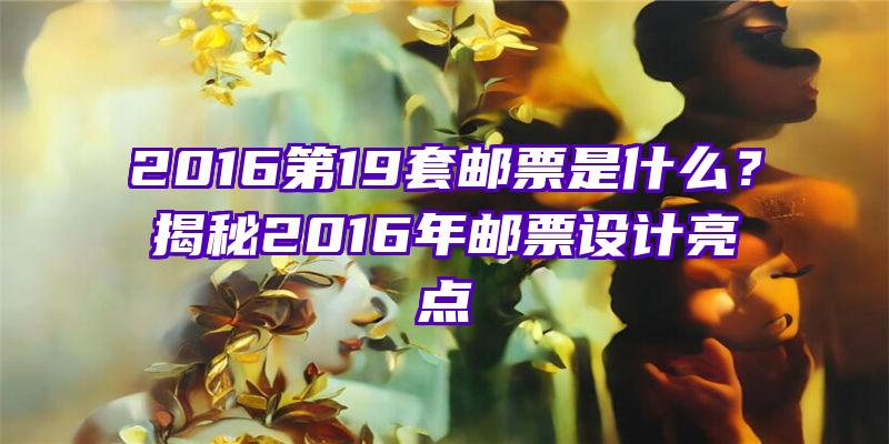 2016第19套邮票是什么？揭秘2016年邮票设计亮点