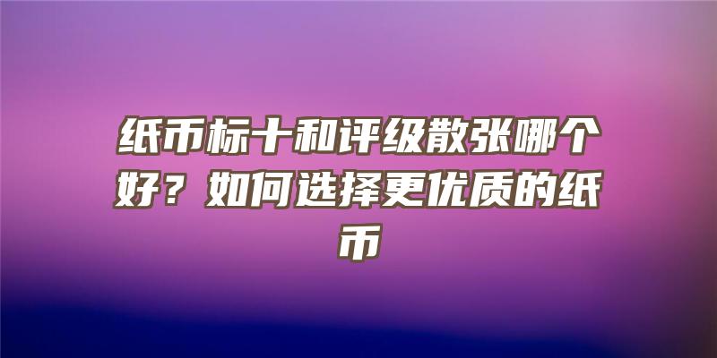 纸币标十和评级散张哪个好？如何选择更优质的纸币