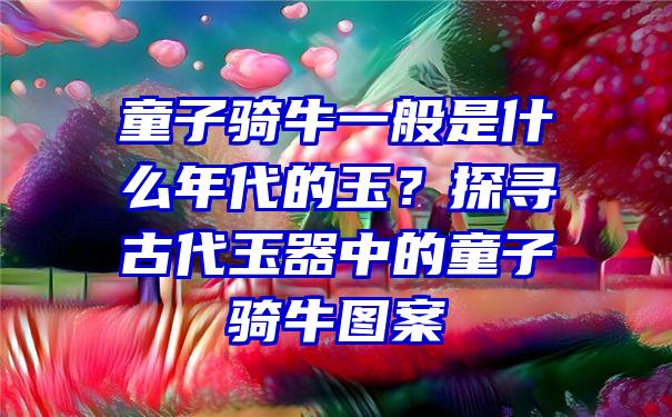 童子骑牛一般是什么年代的玉？探寻古代玉器中的童子骑牛图案