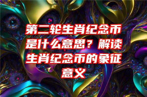 第二轮生肖纪念币是什么意思？解读生肖纪念币的象征意义