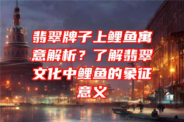 翡翠牌子上鲤鱼寓意解析？了解翡翠文化中鲤鱼的象征意义