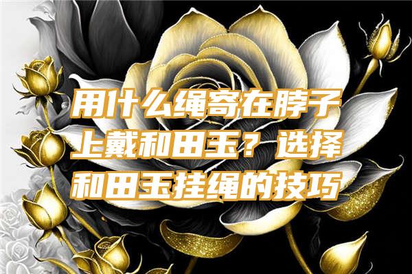 用什么绳寄在脖子上戴和田玉？选择和田玉挂绳的技巧