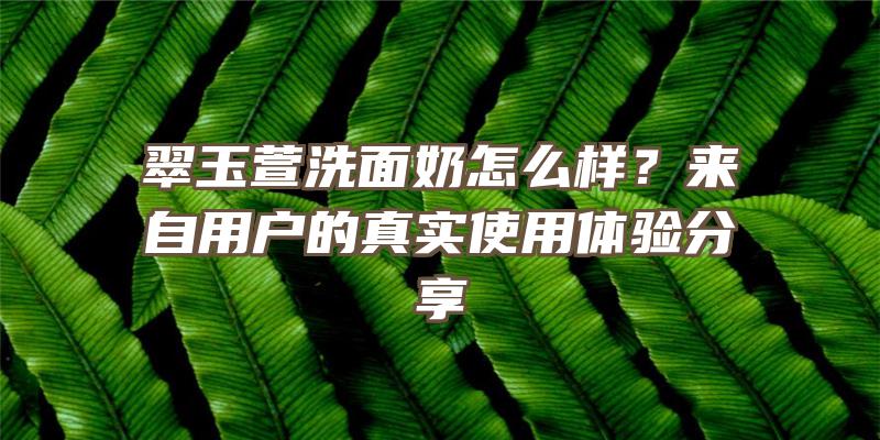 翠玉萱洗面奶怎么样？来自用户的真实使用体验分享