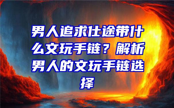 男人追求仕途带什么文玩手链？解析男人的文玩手链选择