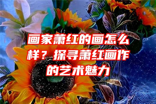 画家萧红的画怎么样？探寻萧红画作的艺术魅力