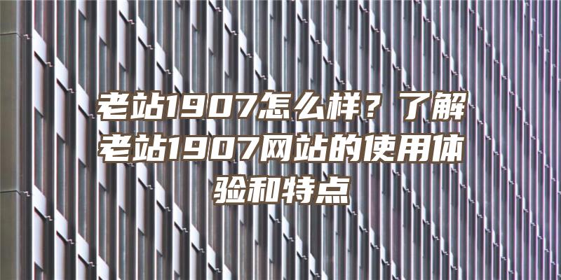 老站1907怎么样？了解老站1907网站的使用体验和特点