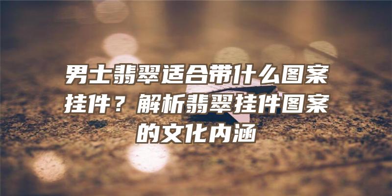 男士翡翠适合带什么图案挂件？解析翡翠挂件图案的文化内涵