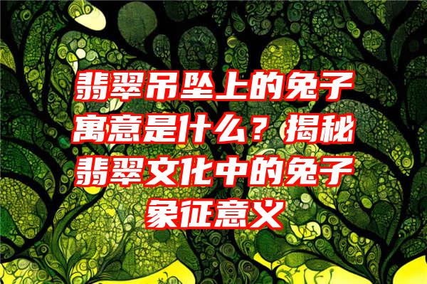 翡翠吊坠上的兔子寓意是什么？揭秘翡翠文化中的兔子象征意义