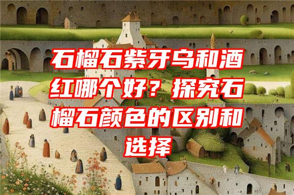 石榴石紫牙乌和酒红哪个好？探究石榴石颜色的区别和选择